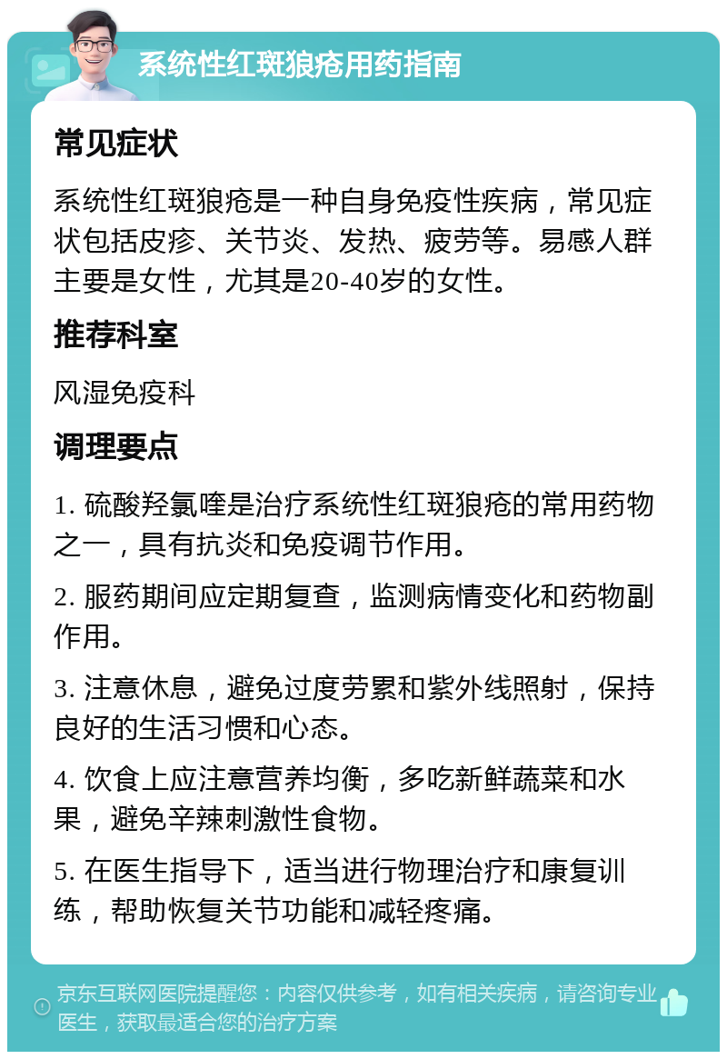 系统性红斑狼疮用药指南 常见症状 系统性红斑狼疮是一种自身免疫性疾病，常见症状包括皮疹、关节炎、发热、疲劳等。易感人群主要是女性，尤其是20-40岁的女性。 推荐科室 风湿免疫科 调理要点 1. 硫酸羟氯喹是治疗系统性红斑狼疮的常用药物之一，具有抗炎和免疫调节作用。 2. 服药期间应定期复查，监测病情变化和药物副作用。 3. 注意休息，避免过度劳累和紫外线照射，保持良好的生活习惯和心态。 4. 饮食上应注意营养均衡，多吃新鲜蔬菜和水果，避免辛辣刺激性食物。 5. 在医生指导下，适当进行物理治疗和康复训练，帮助恢复关节功能和减轻疼痛。