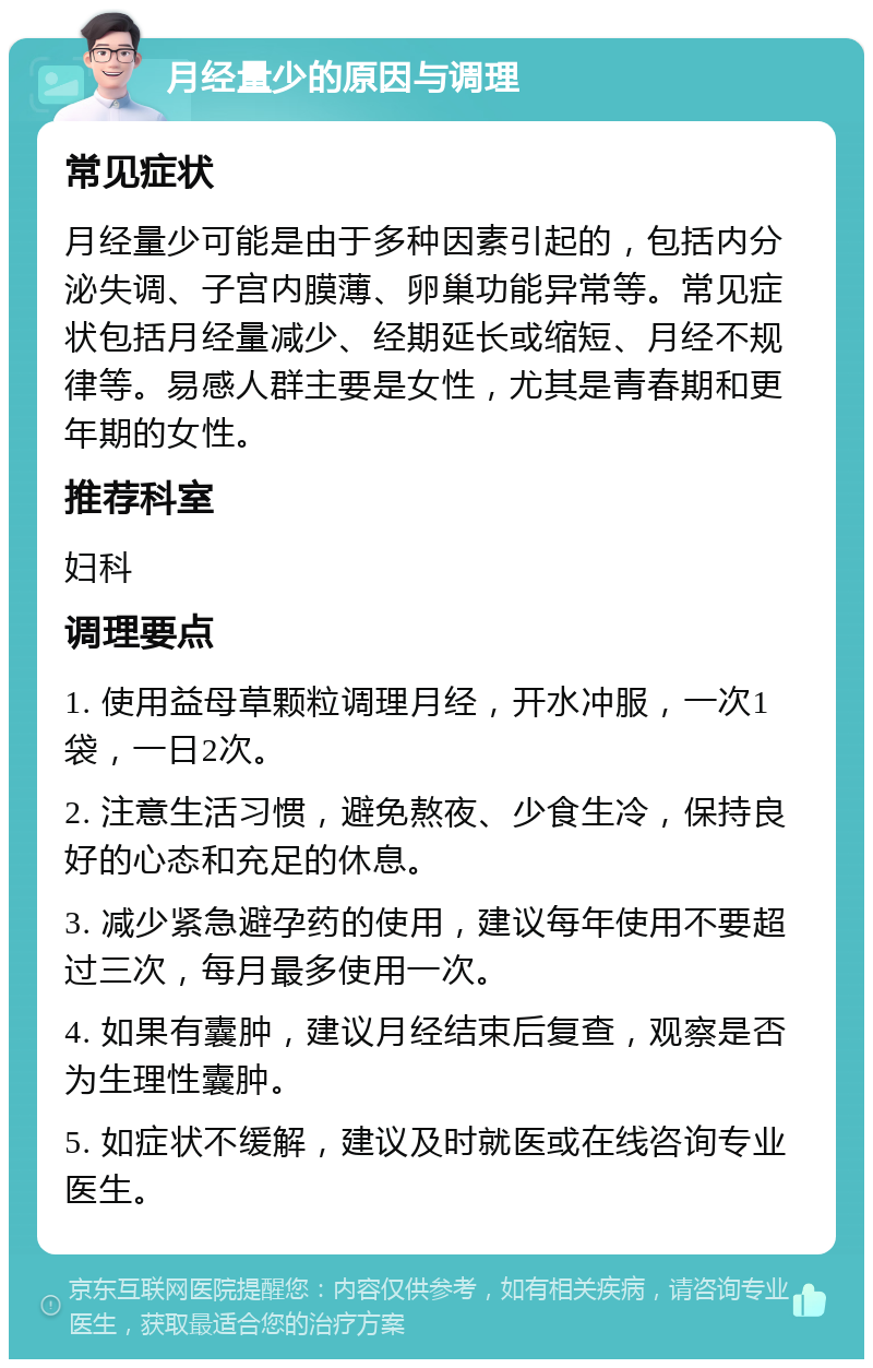 月经量少的原因与调理 常见症状 月经量少可能是由于多种因素引起的，包括内分泌失调、子宫内膜薄、卵巢功能异常等。常见症状包括月经量减少、经期延长或缩短、月经不规律等。易感人群主要是女性，尤其是青春期和更年期的女性。 推荐科室 妇科 调理要点 1. 使用益母草颗粒调理月经，开水冲服，一次1袋，一日2次。 2. 注意生活习惯，避免熬夜、少食生冷，保持良好的心态和充足的休息。 3. 减少紧急避孕药的使用，建议每年使用不要超过三次，每月最多使用一次。 4. 如果有囊肿，建议月经结束后复查，观察是否为生理性囊肿。 5. 如症状不缓解，建议及时就医或在线咨询专业医生。