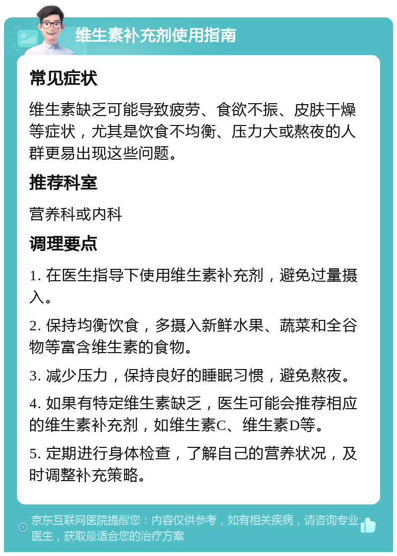 维生素补充剂使用指南 常见症状 维生素缺乏可能导致疲劳、食欲不振、皮肤干燥等症状，尤其是饮食不均衡、压力大或熬夜的人群更易出现这些问题。 推荐科室 营养科或内科 调理要点 1. 在医生指导下使用维生素补充剂，避免过量摄入。 2. 保持均衡饮食，多摄入新鲜水果、蔬菜和全谷物等富含维生素的食物。 3. 减少压力，保持良好的睡眠习惯，避免熬夜。 4. 如果有特定维生素缺乏，医生可能会推荐相应的维生素补充剂，如维生素C、维生素D等。 5. 定期进行身体检查，了解自己的营养状况，及时调整补充策略。