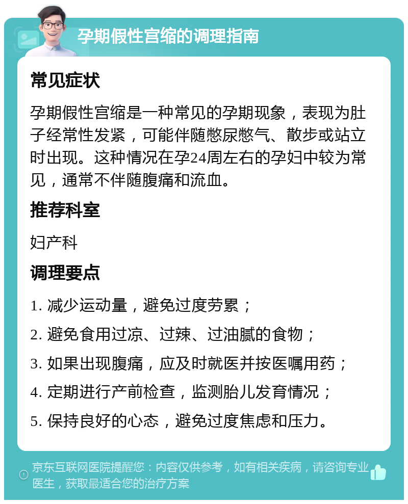 孕期假性宫缩的调理指南 常见症状 孕期假性宫缩是一种常见的孕期现象，表现为肚子经常性发紧，可能伴随憋尿憋气、散步或站立时出现。这种情况在孕24周左右的孕妇中较为常见，通常不伴随腹痛和流血。 推荐科室 妇产科 调理要点 1. 减少运动量，避免过度劳累； 2. 避免食用过凉、过辣、过油腻的食物； 3. 如果出现腹痛，应及时就医并按医嘱用药； 4. 定期进行产前检查，监测胎儿发育情况； 5. 保持良好的心态，避免过度焦虑和压力。