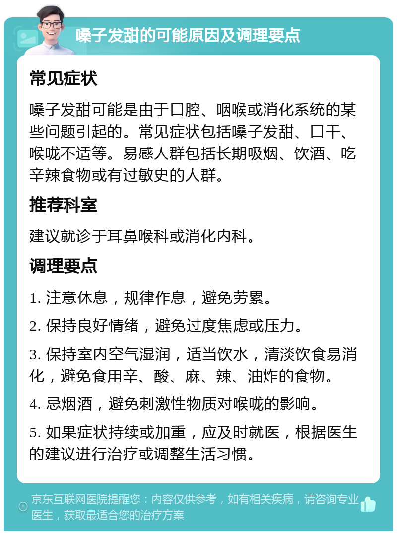 嗓子发甜的可能原因及调理要点 常见症状 嗓子发甜可能是由于口腔、咽喉或消化系统的某些问题引起的。常见症状包括嗓子发甜、口干、喉咙不适等。易感人群包括长期吸烟、饮酒、吃辛辣食物或有过敏史的人群。 推荐科室 建议就诊于耳鼻喉科或消化内科。 调理要点 1. 注意休息，规律作息，避免劳累。 2. 保持良好情绪，避免过度焦虑或压力。 3. 保持室内空气湿润，适当饮水，清淡饮食易消化，避免食用辛、酸、麻、辣、油炸的食物。 4. 忌烟酒，避免刺激性物质对喉咙的影响。 5. 如果症状持续或加重，应及时就医，根据医生的建议进行治疗或调整生活习惯。