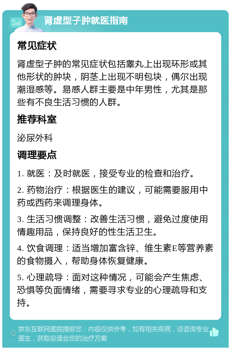 肾虚型子肿就医指南 常见症状 肾虚型子肿的常见症状包括睾丸上出现环形或其他形状的肿块，阴茎上出现不明包块，偶尔出现潮湿感等。易感人群主要是中年男性，尤其是那些有不良生活习惯的人群。 推荐科室 泌尿外科 调理要点 1. 就医：及时就医，接受专业的检查和治疗。 2. 药物治疗：根据医生的建议，可能需要服用中药或西药来调理身体。 3. 生活习惯调整：改善生活习惯，避免过度使用情趣用品，保持良好的性生活卫生。 4. 饮食调理：适当增加富含锌、维生素E等营养素的食物摄入，帮助身体恢复健康。 5. 心理疏导：面对这种情况，可能会产生焦虑、恐惧等负面情绪，需要寻求专业的心理疏导和支持。