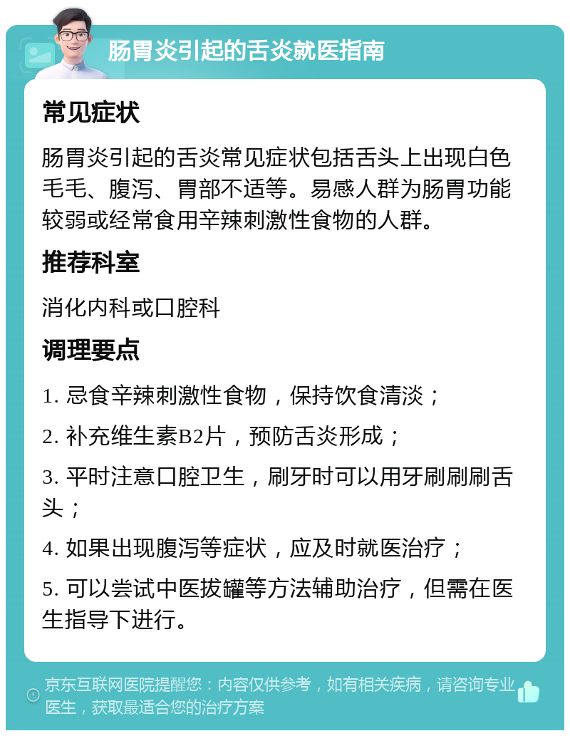 肠胃炎引起的舌炎就医指南 常见症状 肠胃炎引起的舌炎常见症状包括舌头上出现白色毛毛、腹泻、胃部不适等。易感人群为肠胃功能较弱或经常食用辛辣刺激性食物的人群。 推荐科室 消化内科或口腔科 调理要点 1. 忌食辛辣刺激性食物，保持饮食清淡； 2. 补充维生素B2片，预防舌炎形成； 3. 平时注意口腔卫生，刷牙时可以用牙刷刷刷舌头； 4. 如果出现腹泻等症状，应及时就医治疗； 5. 可以尝试中医拔罐等方法辅助治疗，但需在医生指导下进行。