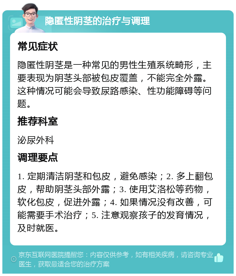 隐匿性阴茎的治疗与调理 常见症状 隐匿性阴茎是一种常见的男性生殖系统畸形，主要表现为阴茎头部被包皮覆盖，不能完全外露。这种情况可能会导致尿路感染、性功能障碍等问题。 推荐科室 泌尿外科 调理要点 1. 定期清洁阴茎和包皮，避免感染；2. 多上翻包皮，帮助阴茎头部外露；3. 使用艾洛松等药物，软化包皮，促进外露；4. 如果情况没有改善，可能需要手术治疗；5. 注意观察孩子的发育情况，及时就医。