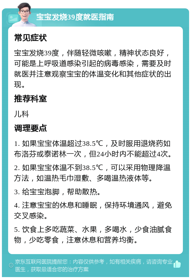 宝宝发烧39度就医指南 常见症状 宝宝发烧39度，伴随轻微咳嗽，精神状态良好，可能是上呼吸道感染引起的病毒感染，需要及时就医并注意观察宝宝的体温变化和其他症状的出现。 推荐科室 儿科 调理要点 1. 如果宝宝体温超过38.5℃，及时服用退烧药如布洛芬或泰诺林一次，但24小时内不能超过4次。 2. 如果宝宝体温不到38.5℃，可以采用物理降温方法，如温热毛巾湿敷、多喝温热液体等。 3. 给宝宝泡脚，帮助散热。 4. 注意宝宝的休息和睡眠，保持环境通风，避免交叉感染。 5. 饮食上多吃蔬菜、水果，多喝水，少食油腻食物，少吃零食，注意休息和营养均衡。