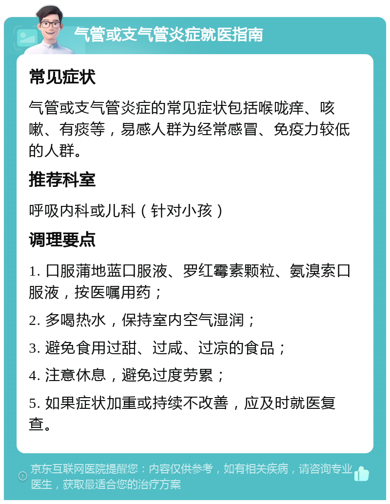 气管或支气管炎症就医指南 常见症状 气管或支气管炎症的常见症状包括喉咙痒、咳嗽、有痰等，易感人群为经常感冒、免疫力较低的人群。 推荐科室 呼吸内科或儿科（针对小孩） 调理要点 1. 口服蒲地蓝口服液、罗红霉素颗粒、氨溴索口服液，按医嘱用药； 2. 多喝热水，保持室内空气湿润； 3. 避免食用过甜、过咸、过凉的食品； 4. 注意休息，避免过度劳累； 5. 如果症状加重或持续不改善，应及时就医复查。