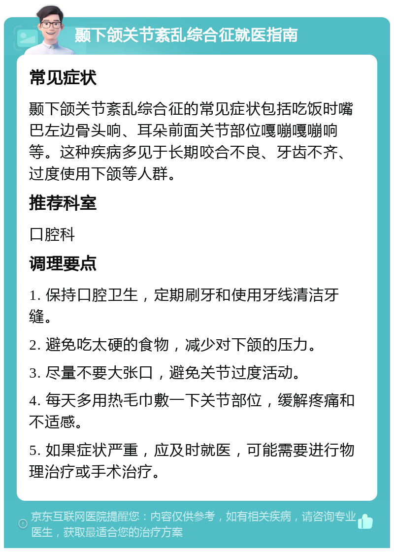 颞下颌关节紊乱综合征就医指南 常见症状 颞下颌关节紊乱综合征的常见症状包括吃饭时嘴巴左边骨头响、耳朵前面关节部位嘎嘣嘎嘣响等。这种疾病多见于长期咬合不良、牙齿不齐、过度使用下颌等人群。 推荐科室 口腔科 调理要点 1. 保持口腔卫生，定期刷牙和使用牙线清洁牙缝。 2. 避免吃太硬的食物，减少对下颌的压力。 3. 尽量不要大张口，避免关节过度活动。 4. 每天多用热毛巾敷一下关节部位，缓解疼痛和不适感。 5. 如果症状严重，应及时就医，可能需要进行物理治疗或手术治疗。