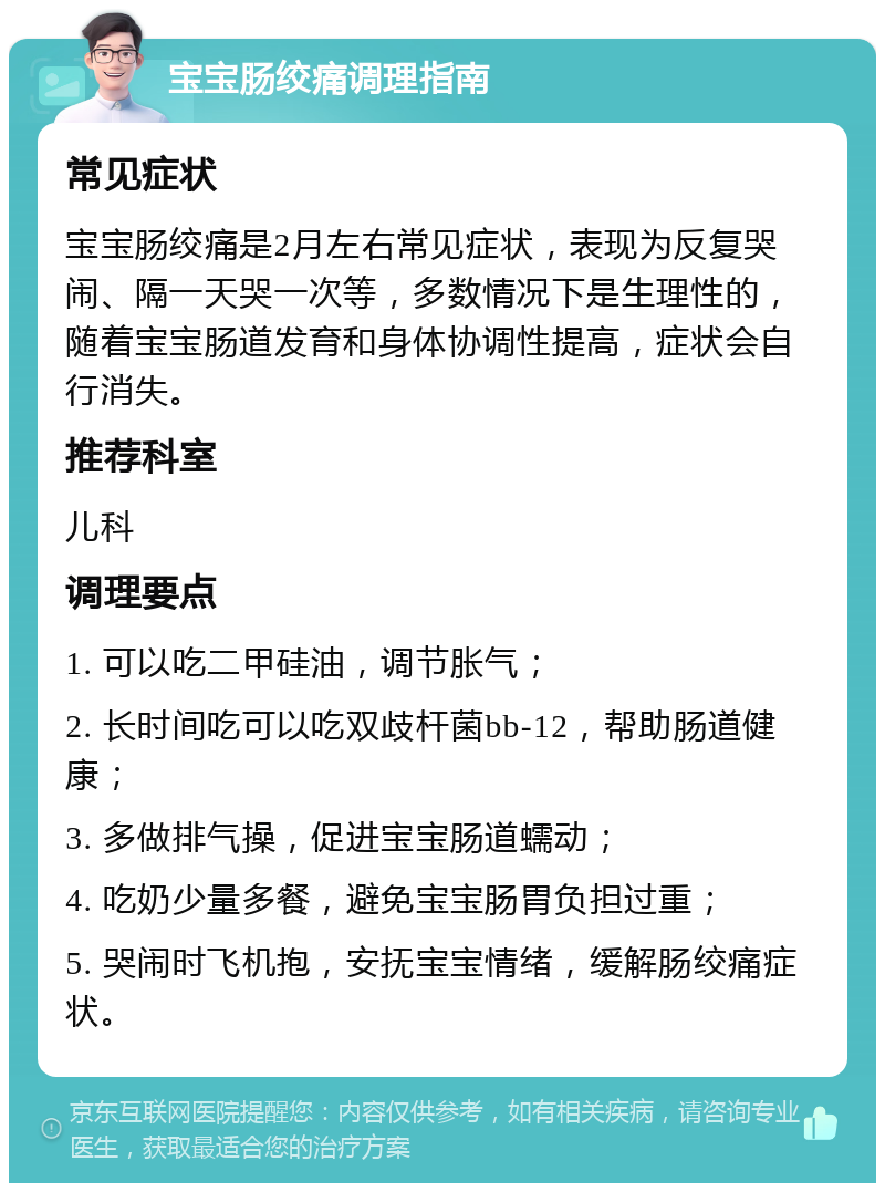 宝宝肠绞痛调理指南 常见症状 宝宝肠绞痛是2月左右常见症状，表现为反复哭闹、隔一天哭一次等，多数情况下是生理性的，随着宝宝肠道发育和身体协调性提高，症状会自行消失。 推荐科室 儿科 调理要点 1. 可以吃二甲硅油，调节胀气； 2. 长时间吃可以吃双歧杆菌bb-12，帮助肠道健康； 3. 多做排气操，促进宝宝肠道蠕动； 4. 吃奶少量多餐，避免宝宝肠胃负担过重； 5. 哭闹时飞机抱，安抚宝宝情绪，缓解肠绞痛症状。