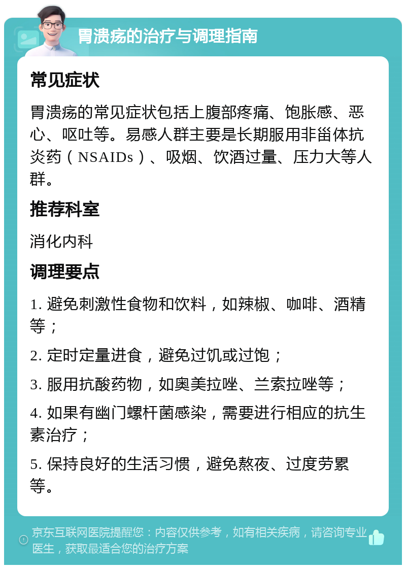 胃溃疡的治疗与调理指南 常见症状 胃溃疡的常见症状包括上腹部疼痛、饱胀感、恶心、呕吐等。易感人群主要是长期服用非甾体抗炎药（NSAIDs）、吸烟、饮酒过量、压力大等人群。 推荐科室 消化内科 调理要点 1. 避免刺激性食物和饮料，如辣椒、咖啡、酒精等； 2. 定时定量进食，避免过饥或过饱； 3. 服用抗酸药物，如奥美拉唑、兰索拉唑等； 4. 如果有幽门螺杆菌感染，需要进行相应的抗生素治疗； 5. 保持良好的生活习惯，避免熬夜、过度劳累等。