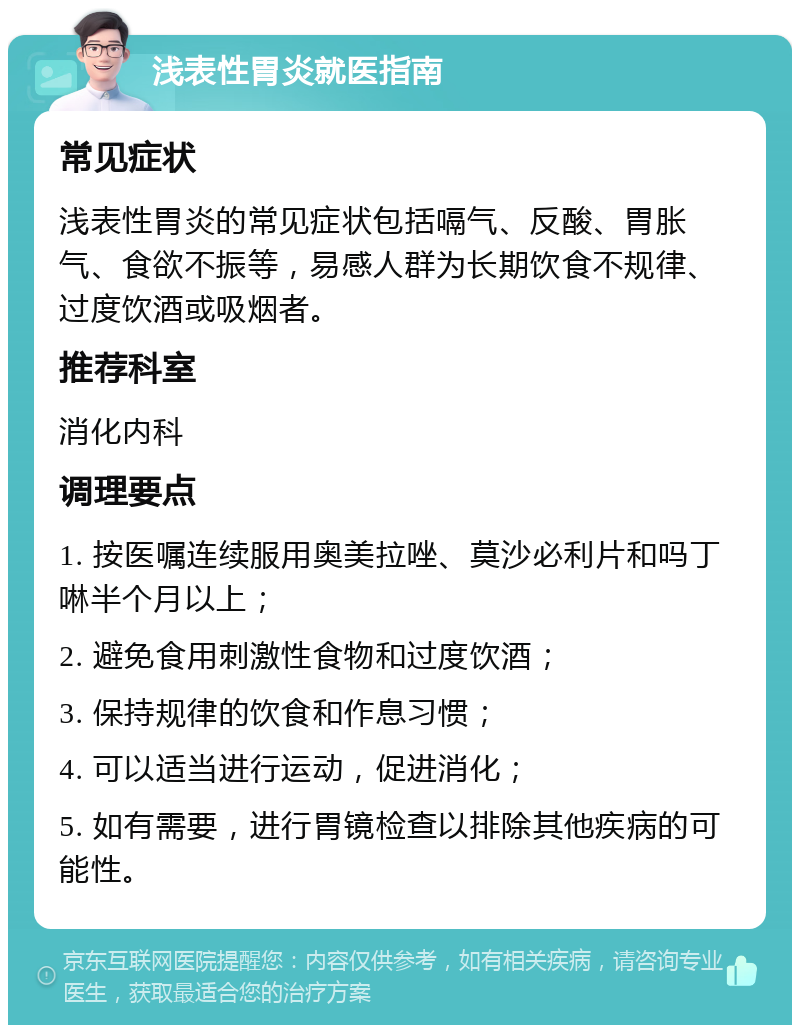 浅表性胃炎就医指南 常见症状 浅表性胃炎的常见症状包括嗝气、反酸、胃胀气、食欲不振等，易感人群为长期饮食不规律、过度饮酒或吸烟者。 推荐科室 消化内科 调理要点 1. 按医嘱连续服用奥美拉唑、莫沙必利片和吗丁啉半个月以上； 2. 避免食用刺激性食物和过度饮酒； 3. 保持规律的饮食和作息习惯； 4. 可以适当进行运动，促进消化； 5. 如有需要，进行胃镜检查以排除其他疾病的可能性。