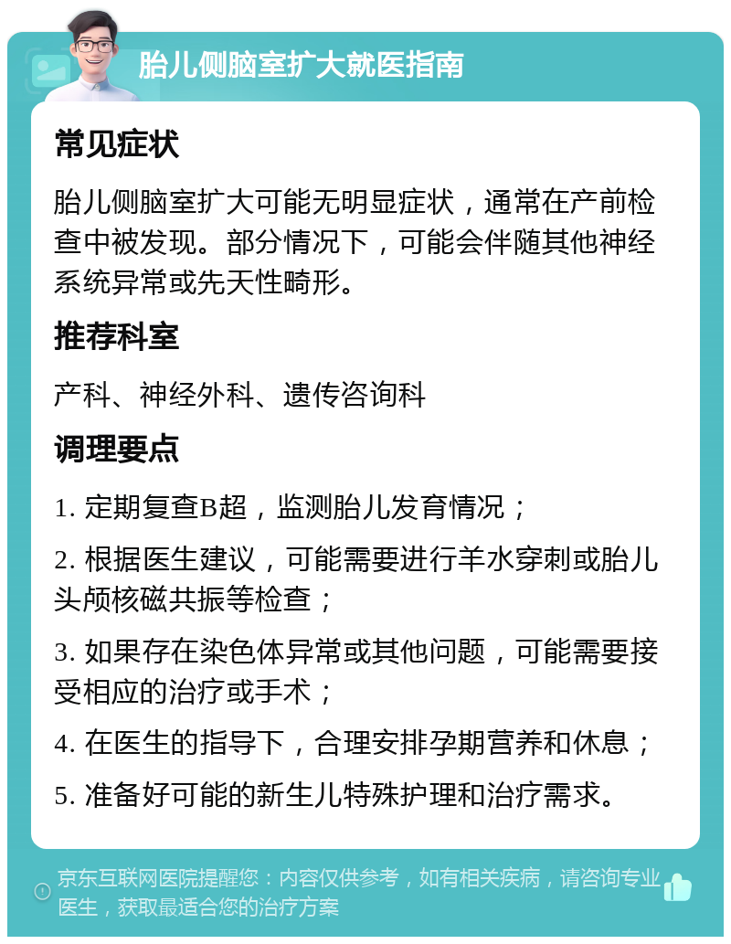 胎儿侧脑室扩大就医指南 常见症状 胎儿侧脑室扩大可能无明显症状，通常在产前检查中被发现。部分情况下，可能会伴随其他神经系统异常或先天性畸形。 推荐科室 产科、神经外科、遗传咨询科 调理要点 1. 定期复查B超，监测胎儿发育情况； 2. 根据医生建议，可能需要进行羊水穿刺或胎儿头颅核磁共振等检查； 3. 如果存在染色体异常或其他问题，可能需要接受相应的治疗或手术； 4. 在医生的指导下，合理安排孕期营养和休息； 5. 准备好可能的新生儿特殊护理和治疗需求。