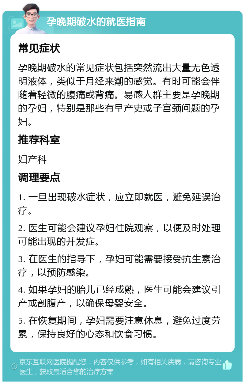 孕晚期破水的就医指南 常见症状 孕晚期破水的常见症状包括突然流出大量无色透明液体，类似于月经来潮的感觉。有时可能会伴随着轻微的腹痛或背痛。易感人群主要是孕晚期的孕妇，特别是那些有早产史或子宫颈问题的孕妇。 推荐科室 妇产科 调理要点 1. 一旦出现破水症状，应立即就医，避免延误治疗。 2. 医生可能会建议孕妇住院观察，以便及时处理可能出现的并发症。 3. 在医生的指导下，孕妇可能需要接受抗生素治疗，以预防感染。 4. 如果孕妇的胎儿已经成熟，医生可能会建议引产或剖腹产，以确保母婴安全。 5. 在恢复期间，孕妇需要注意休息，避免过度劳累，保持良好的心态和饮食习惯。