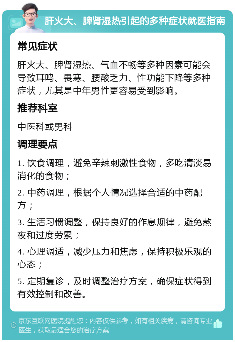 肝火大、脾肾湿热引起的多种症状就医指南 常见症状 肝火大、脾肾湿热、气血不畅等多种因素可能会导致耳鸣、畏寒、腰酸乏力、性功能下降等多种症状，尤其是中年男性更容易受到影响。 推荐科室 中医科或男科 调理要点 1. 饮食调理，避免辛辣刺激性食物，多吃清淡易消化的食物； 2. 中药调理，根据个人情况选择合适的中药配方； 3. 生活习惯调整，保持良好的作息规律，避免熬夜和过度劳累； 4. 心理调适，减少压力和焦虑，保持积极乐观的心态； 5. 定期复诊，及时调整治疗方案，确保症状得到有效控制和改善。