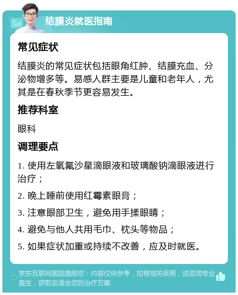 结膜炎就医指南 常见症状 结膜炎的常见症状包括眼角红肿、结膜充血、分泌物增多等。易感人群主要是儿童和老年人，尤其是在春秋季节更容易发生。 推荐科室 眼科 调理要点 1. 使用左氧氟沙星滴眼液和玻璃酸钠滴眼液进行治疗； 2. 晚上睡前使用红霉素眼膏； 3. 注意眼部卫生，避免用手揉眼睛； 4. 避免与他人共用毛巾、枕头等物品； 5. 如果症状加重或持续不改善，应及时就医。