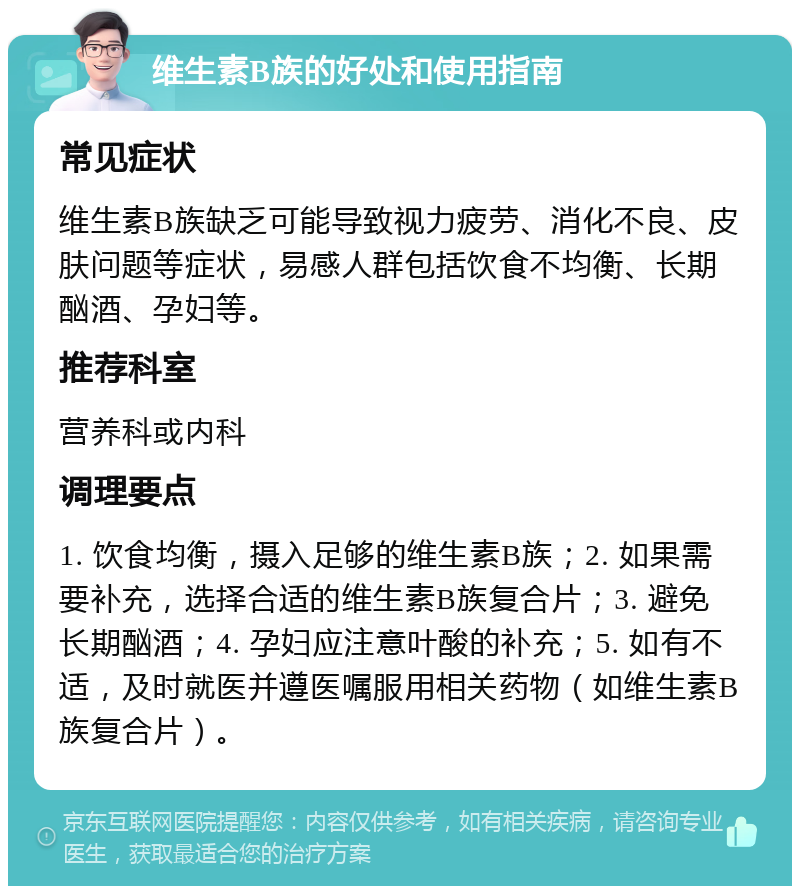 维生素B族的好处和使用指南 常见症状 维生素B族缺乏可能导致视力疲劳、消化不良、皮肤问题等症状，易感人群包括饮食不均衡、长期酗酒、孕妇等。 推荐科室 营养科或内科 调理要点 1. 饮食均衡，摄入足够的维生素B族；2. 如果需要补充，选择合适的维生素B族复合片；3. 避免长期酗酒；4. 孕妇应注意叶酸的补充；5. 如有不适，及时就医并遵医嘱服用相关药物（如维生素B族复合片）。