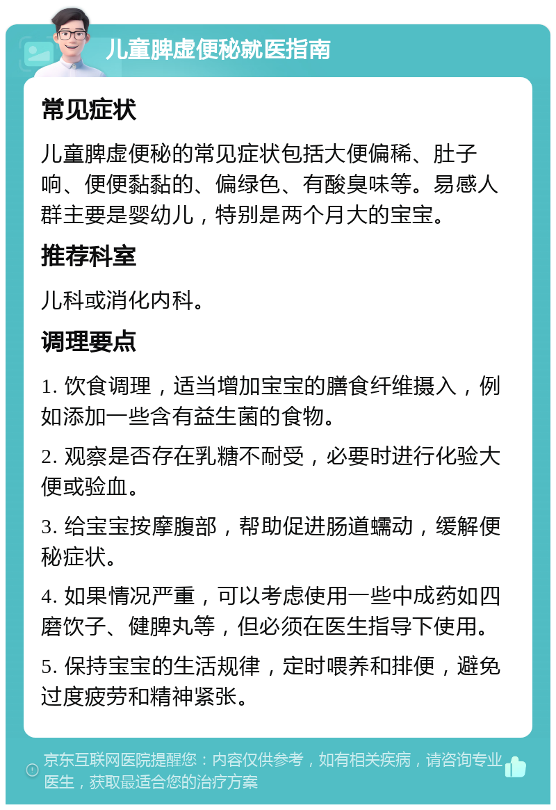 儿童脾虚便秘就医指南 常见症状 儿童脾虚便秘的常见症状包括大便偏稀、肚子响、便便黏黏的、偏绿色、有酸臭味等。易感人群主要是婴幼儿，特别是两个月大的宝宝。 推荐科室 儿科或消化内科。 调理要点 1. 饮食调理，适当增加宝宝的膳食纤维摄入，例如添加一些含有益生菌的食物。 2. 观察是否存在乳糖不耐受，必要时进行化验大便或验血。 3. 给宝宝按摩腹部，帮助促进肠道蠕动，缓解便秘症状。 4. 如果情况严重，可以考虑使用一些中成药如四磨饮子、健脾丸等，但必须在医生指导下使用。 5. 保持宝宝的生活规律，定时喂养和排便，避免过度疲劳和精神紧张。