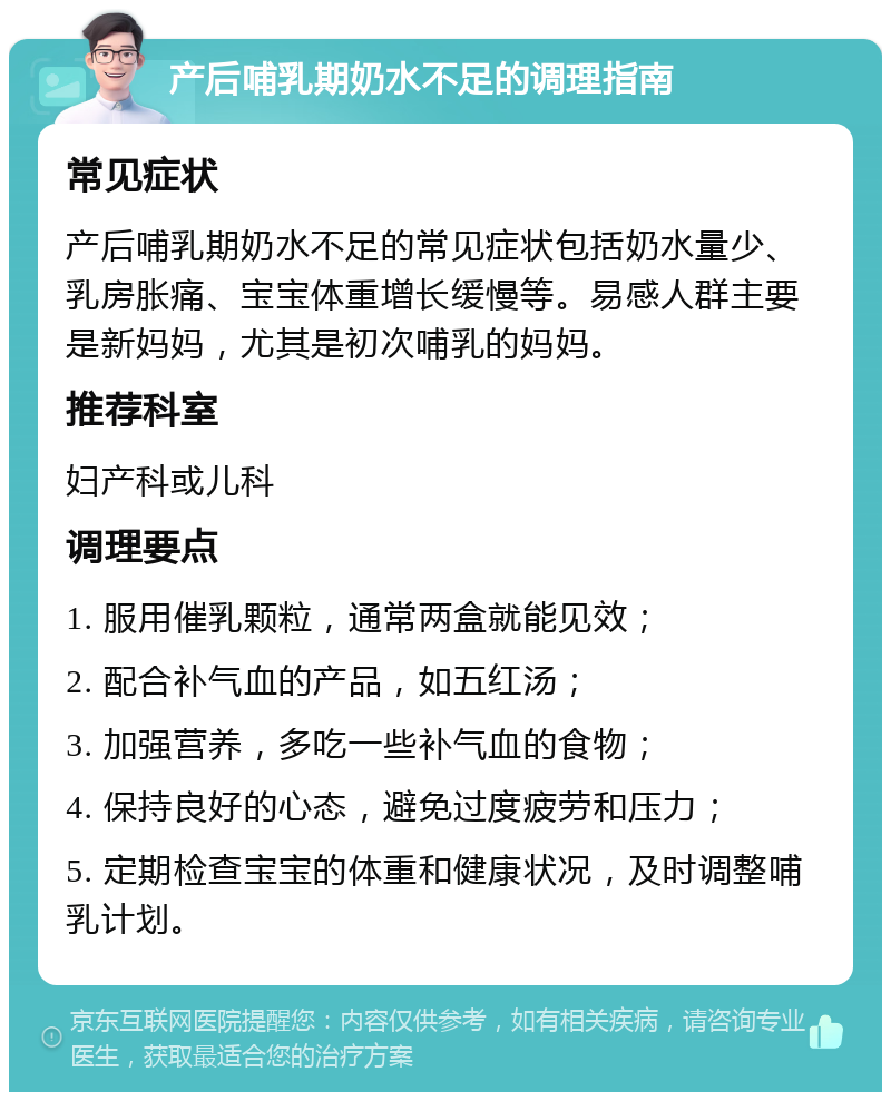 产后哺乳期奶水不足的调理指南 常见症状 产后哺乳期奶水不足的常见症状包括奶水量少、乳房胀痛、宝宝体重增长缓慢等。易感人群主要是新妈妈，尤其是初次哺乳的妈妈。 推荐科室 妇产科或儿科 调理要点 1. 服用催乳颗粒，通常两盒就能见效； 2. 配合补气血的产品，如五红汤； 3. 加强营养，多吃一些补气血的食物； 4. 保持良好的心态，避免过度疲劳和压力； 5. 定期检查宝宝的体重和健康状况，及时调整哺乳计划。