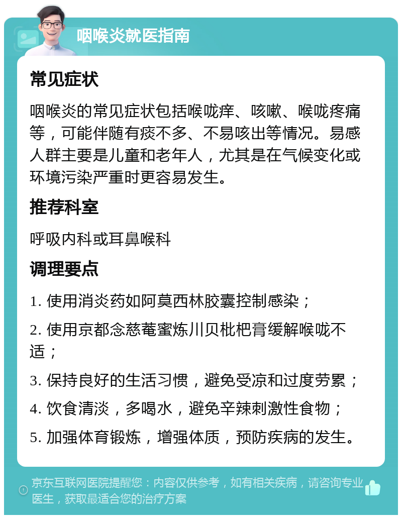 咽喉炎就医指南 常见症状 咽喉炎的常见症状包括喉咙痒、咳嗽、喉咙疼痛等，可能伴随有痰不多、不易咳出等情况。易感人群主要是儿童和老年人，尤其是在气候变化或环境污染严重时更容易发生。 推荐科室 呼吸内科或耳鼻喉科 调理要点 1. 使用消炎药如阿莫西林胶囊控制感染； 2. 使用京都念慈菴蜜炼川贝枇杷膏缓解喉咙不适； 3. 保持良好的生活习惯，避免受凉和过度劳累； 4. 饮食清淡，多喝水，避免辛辣刺激性食物； 5. 加强体育锻炼，增强体质，预防疾病的发生。