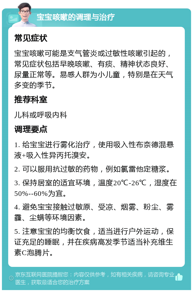 宝宝咳嗽的调理与治疗 常见症状 宝宝咳嗽可能是支气管炎或过敏性咳嗽引起的，常见症状包括早晚咳嗽、有痰、精神状态良好、尿量正常等。易感人群为小儿童，特别是在天气多变的季节。 推荐科室 儿科或呼吸内科 调理要点 1. 给宝宝进行雾化治疗，使用吸入性布奈德混悬液+吸入性异丙托溴安。 2. 可以服用抗过敏的药物，例如氯雷他定糖浆。 3. 保持居室的适宜环境，温度20℃-26℃，湿度在50%--60%为宜。 4. 避免宝宝接触过敏原、受凉、烟雾、粉尘、雾霾、尘螨等环境因素。 5. 注意宝宝的均衡饮食，适当进行户外运动，保证充足的睡眠，并在疾病高发季节适当补充维生素C泡腾片。