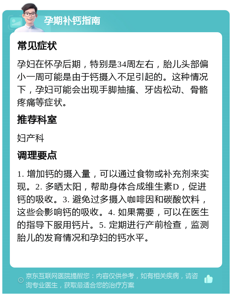 孕期补钙指南 常见症状 孕妇在怀孕后期，特别是34周左右，胎儿头部偏小一周可能是由于钙摄入不足引起的。这种情况下，孕妇可能会出现手脚抽搐、牙齿松动、骨骼疼痛等症状。 推荐科室 妇产科 调理要点 1. 增加钙的摄入量，可以通过食物或补充剂来实现。2. 多晒太阳，帮助身体合成维生素D，促进钙的吸收。3. 避免过多摄入咖啡因和碳酸饮料，这些会影响钙的吸收。4. 如果需要，可以在医生的指导下服用钙片。5. 定期进行产前检查，监测胎儿的发育情况和孕妇的钙水平。