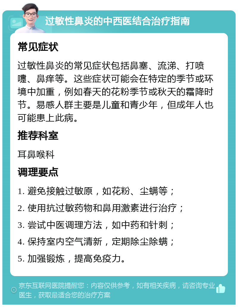 过敏性鼻炎的中西医结合治疗指南 常见症状 过敏性鼻炎的常见症状包括鼻塞、流涕、打喷嚏、鼻痒等。这些症状可能会在特定的季节或环境中加重，例如春天的花粉季节或秋天的霜降时节。易感人群主要是儿童和青少年，但成年人也可能患上此病。 推荐科室 耳鼻喉科 调理要点 1. 避免接触过敏原，如花粉、尘螨等； 2. 使用抗过敏药物和鼻用激素进行治疗； 3. 尝试中医调理方法，如中药和针刺； 4. 保持室内空气清新，定期除尘除螨； 5. 加强锻炼，提高免疫力。