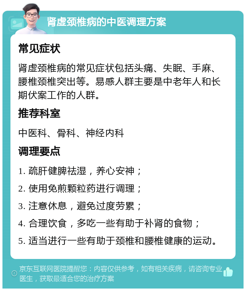 肾虚颈椎病的中医调理方案 常见症状 肾虚颈椎病的常见症状包括头痛、失眠、手麻、腰椎颈椎突出等。易感人群主要是中老年人和长期伏案工作的人群。 推荐科室 中医科、骨科、神经内科 调理要点 1. 疏肝健脾祛湿，养心安神； 2. 使用免煎颗粒药进行调理； 3. 注意休息，避免过度劳累； 4. 合理饮食，多吃一些有助于补肾的食物； 5. 适当进行一些有助于颈椎和腰椎健康的运动。