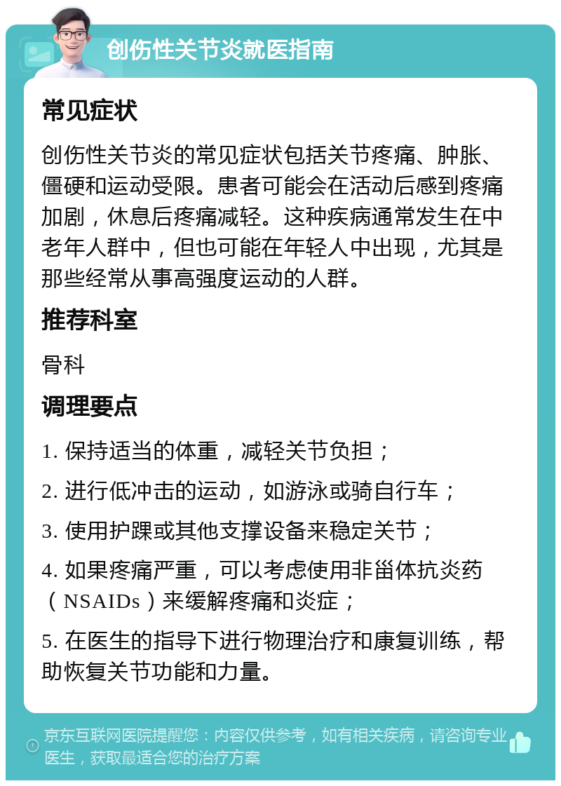 创伤性关节炎就医指南 常见症状 创伤性关节炎的常见症状包括关节疼痛、肿胀、僵硬和运动受限。患者可能会在活动后感到疼痛加剧，休息后疼痛减轻。这种疾病通常发生在中老年人群中，但也可能在年轻人中出现，尤其是那些经常从事高强度运动的人群。 推荐科室 骨科 调理要点 1. 保持适当的体重，减轻关节负担； 2. 进行低冲击的运动，如游泳或骑自行车； 3. 使用护踝或其他支撑设备来稳定关节； 4. 如果疼痛严重，可以考虑使用非甾体抗炎药（NSAIDs）来缓解疼痛和炎症； 5. 在医生的指导下进行物理治疗和康复训练，帮助恢复关节功能和力量。