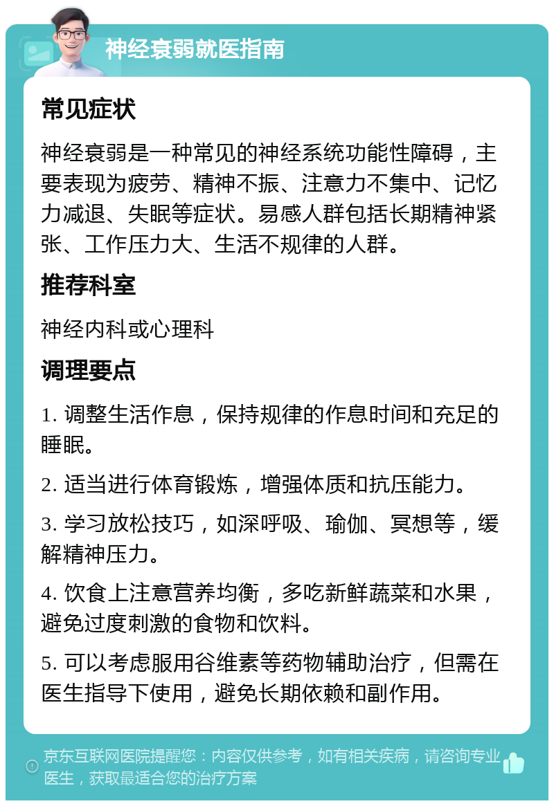 神经衰弱就医指南 常见症状 神经衰弱是一种常见的神经系统功能性障碍，主要表现为疲劳、精神不振、注意力不集中、记忆力减退、失眠等症状。易感人群包括长期精神紧张、工作压力大、生活不规律的人群。 推荐科室 神经内科或心理科 调理要点 1. 调整生活作息，保持规律的作息时间和充足的睡眠。 2. 适当进行体育锻炼，增强体质和抗压能力。 3. 学习放松技巧，如深呼吸、瑜伽、冥想等，缓解精神压力。 4. 饮食上注意营养均衡，多吃新鲜蔬菜和水果，避免过度刺激的食物和饮料。 5. 可以考虑服用谷维素等药物辅助治疗，但需在医生指导下使用，避免长期依赖和副作用。