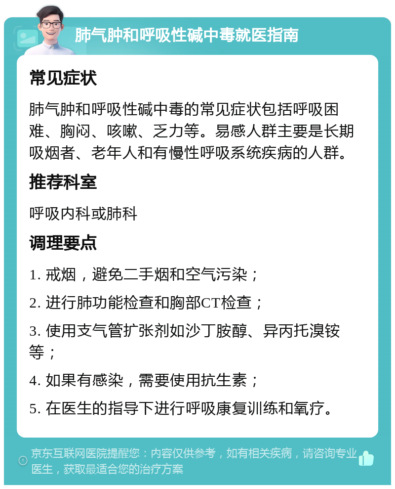 肺气肿和呼吸性碱中毒就医指南 常见症状 肺气肿和呼吸性碱中毒的常见症状包括呼吸困难、胸闷、咳嗽、乏力等。易感人群主要是长期吸烟者、老年人和有慢性呼吸系统疾病的人群。 推荐科室 呼吸内科或肺科 调理要点 1. 戒烟，避免二手烟和空气污染； 2. 进行肺功能检查和胸部CT检查； 3. 使用支气管扩张剂如沙丁胺醇、异丙托溴铵等； 4. 如果有感染，需要使用抗生素； 5. 在医生的指导下进行呼吸康复训练和氧疗。