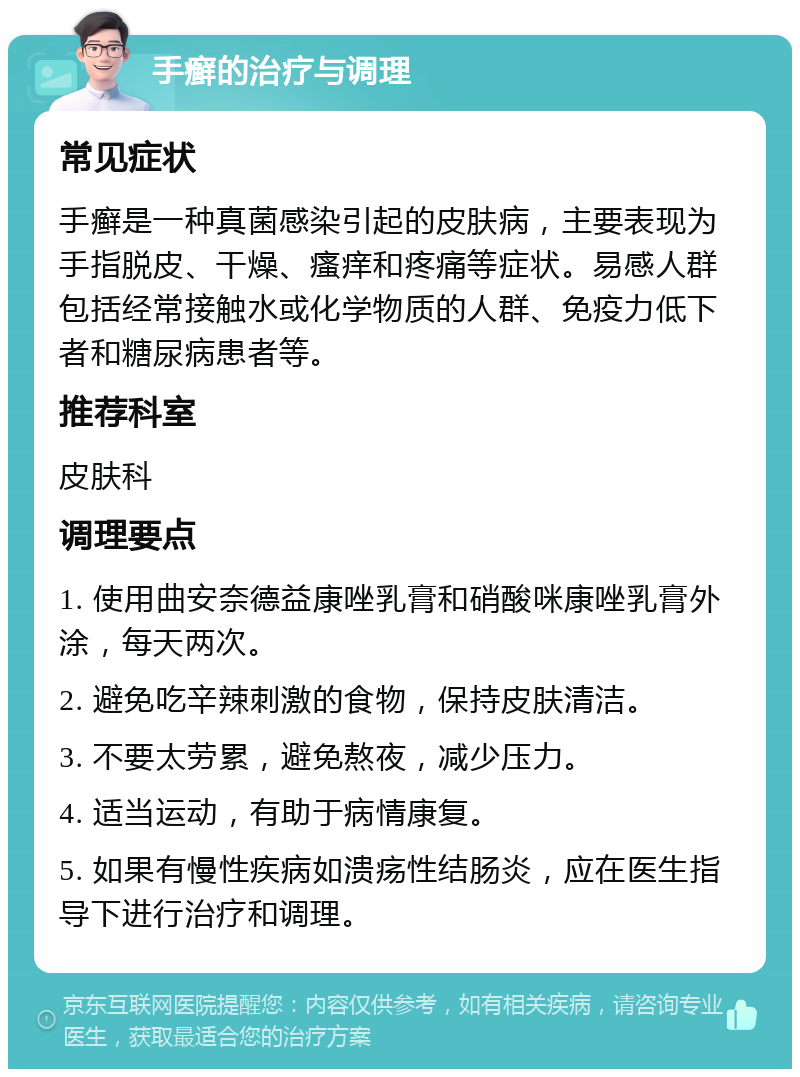 手癣的治疗与调理 常见症状 手癣是一种真菌感染引起的皮肤病，主要表现为手指脱皮、干燥、瘙痒和疼痛等症状。易感人群包括经常接触水或化学物质的人群、免疫力低下者和糖尿病患者等。 推荐科室 皮肤科 调理要点 1. 使用曲安奈德益康唑乳膏和硝酸咪康唑乳膏外涂，每天两次。 2. 避免吃辛辣刺激的食物，保持皮肤清洁。 3. 不要太劳累，避免熬夜，减少压力。 4. 适当运动，有助于病情康复。 5. 如果有慢性疾病如溃疡性结肠炎，应在医生指导下进行治疗和调理。