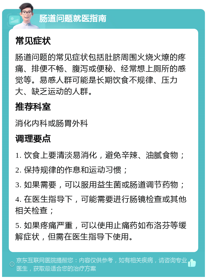 肠道问题就医指南 常见症状 肠道问题的常见症状包括肚脐周围火烧火燎的疼痛、排便不畅、腹泻或便秘、经常想上厕所的感觉等。易感人群可能是长期饮食不规律、压力大、缺乏运动的人群。 推荐科室 消化内科或肠胃外科 调理要点 1. 饮食上要清淡易消化，避免辛辣、油腻食物； 2. 保持规律的作息和运动习惯； 3. 如果需要，可以服用益生菌或肠道调节药物； 4. 在医生指导下，可能需要进行肠镜检查或其他相关检查； 5. 如果疼痛严重，可以使用止痛药如布洛芬等缓解症状，但需在医生指导下使用。