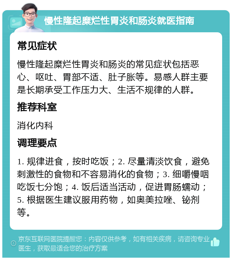 慢性隆起糜烂性胃炎和肠炎就医指南 常见症状 慢性隆起糜烂性胃炎和肠炎的常见症状包括恶心、呕吐、胃部不适、肚子胀等。易感人群主要是长期承受工作压力大、生活不规律的人群。 推荐科室 消化内科 调理要点 1. 规律进食，按时吃饭；2. 尽量清淡饮食，避免刺激性的食物和不容易消化的食物；3. 细嚼慢咽吃饭七分饱；4. 饭后适当活动，促进胃肠蠕动；5. 根据医生建议服用药物，如奥美拉唑、铋剂等。