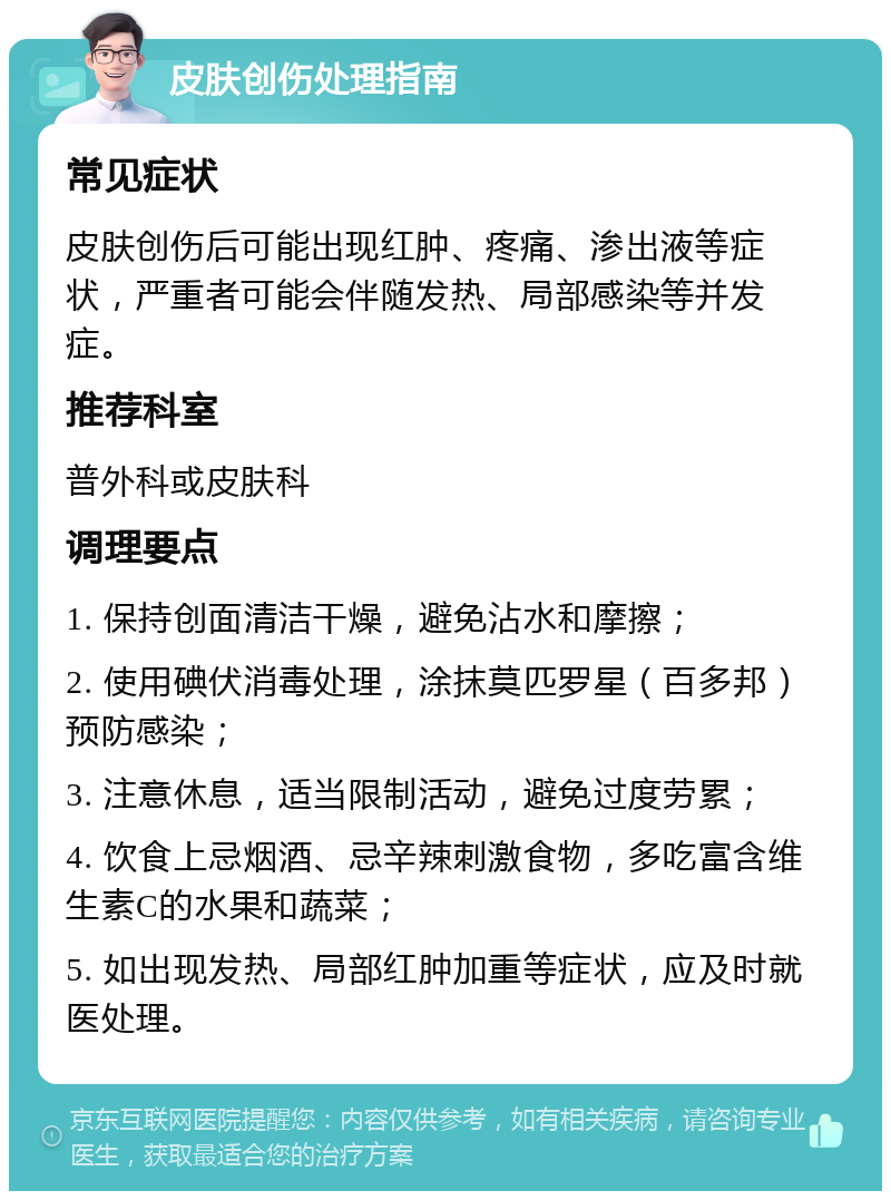 皮肤创伤处理指南 常见症状 皮肤创伤后可能出现红肿、疼痛、渗出液等症状，严重者可能会伴随发热、局部感染等并发症。 推荐科室 普外科或皮肤科 调理要点 1. 保持创面清洁干燥，避免沾水和摩擦； 2. 使用碘伏消毒处理，涂抹莫匹罗星（百多邦）预防感染； 3. 注意休息，适当限制活动，避免过度劳累； 4. 饮食上忌烟酒、忌辛辣刺激食物，多吃富含维生素C的水果和蔬菜； 5. 如出现发热、局部红肿加重等症状，应及时就医处理。