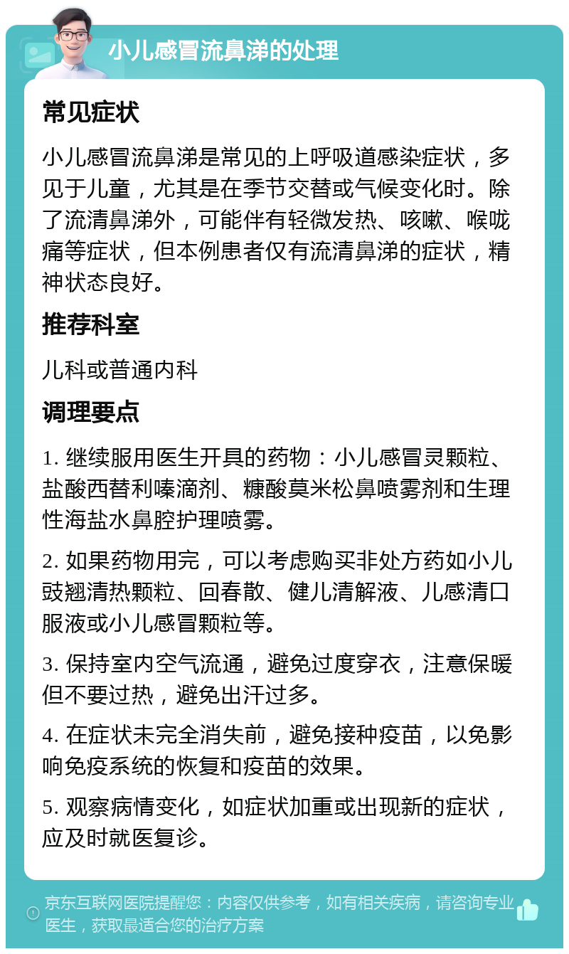 小儿感冒流鼻涕的处理 常见症状 小儿感冒流鼻涕是常见的上呼吸道感染症状，多见于儿童，尤其是在季节交替或气候变化时。除了流清鼻涕外，可能伴有轻微发热、咳嗽、喉咙痛等症状，但本例患者仅有流清鼻涕的症状，精神状态良好。 推荐科室 儿科或普通内科 调理要点 1. 继续服用医生开具的药物：小儿感冒灵颗粒、盐酸西替利嗪滴剂、糠酸莫米松鼻喷雾剂和生理性海盐水鼻腔护理喷雾。 2. 如果药物用完，可以考虑购买非处方药如小儿豉翘清热颗粒、回春散、健儿清解液、儿感清口服液或小儿感冒颗粒等。 3. 保持室内空气流通，避免过度穿衣，注意保暖但不要过热，避免出汗过多。 4. 在症状未完全消失前，避免接种疫苗，以免影响免疫系统的恢复和疫苗的效果。 5. 观察病情变化，如症状加重或出现新的症状，应及时就医复诊。