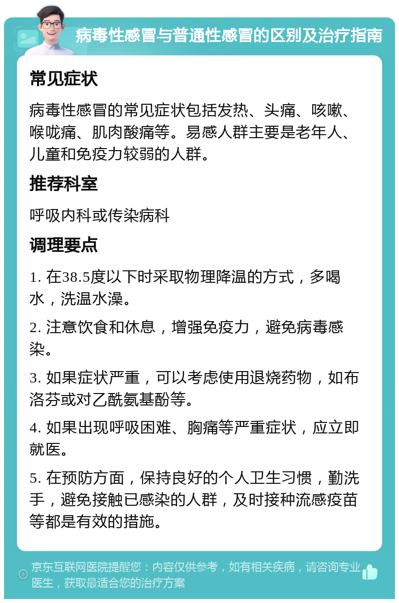 病毒性感冒与普通性感冒的区别及治疗指南 常见症状 病毒性感冒的常见症状包括发热、头痛、咳嗽、喉咙痛、肌肉酸痛等。易感人群主要是老年人、儿童和免疫力较弱的人群。 推荐科室 呼吸内科或传染病科 调理要点 1. 在38.5度以下时采取物理降温的方式，多喝水，洗温水澡。 2. 注意饮食和休息，增强免疫力，避免病毒感染。 3. 如果症状严重，可以考虑使用退烧药物，如布洛芬或对乙酰氨基酚等。 4. 如果出现呼吸困难、胸痛等严重症状，应立即就医。 5. 在预防方面，保持良好的个人卫生习惯，勤洗手，避免接触已感染的人群，及时接种流感疫苗等都是有效的措施。