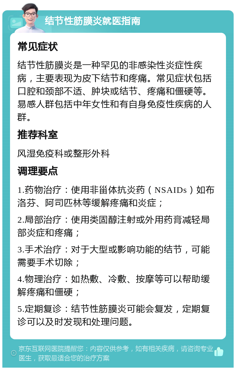 结节性筋膜炎就医指南 常见症状 结节性筋膜炎是一种罕见的非感染性炎症性疾病，主要表现为皮下结节和疼痛。常见症状包括口腔和颈部不适、肿块或结节、疼痛和僵硬等。易感人群包括中年女性和有自身免疫性疾病的人群。 推荐科室 风湿免疫科或整形外科 调理要点 1.药物治疗：使用非甾体抗炎药（NSAIDs）如布洛芬、阿司匹林等缓解疼痛和炎症； 2.局部治疗：使用类固醇注射或外用药膏减轻局部炎症和疼痛； 3.手术治疗：对于大型或影响功能的结节，可能需要手术切除； 4.物理治疗：如热敷、冷敷、按摩等可以帮助缓解疼痛和僵硬； 5.定期复诊：结节性筋膜炎可能会复发，定期复诊可以及时发现和处理问题。