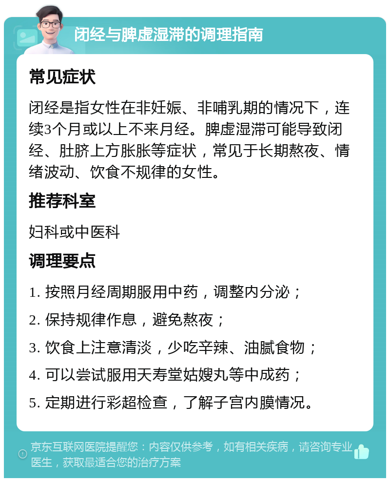 闭经与脾虚湿滞的调理指南 常见症状 闭经是指女性在非妊娠、非哺乳期的情况下，连续3个月或以上不来月经。脾虚湿滞可能导致闭经、肚脐上方胀胀等症状，常见于长期熬夜、情绪波动、饮食不规律的女性。 推荐科室 妇科或中医科 调理要点 1. 按照月经周期服用中药，调整内分泌； 2. 保持规律作息，避免熬夜； 3. 饮食上注意清淡，少吃辛辣、油腻食物； 4. 可以尝试服用天寿堂姑嫂丸等中成药； 5. 定期进行彩超检查，了解子宫内膜情况。