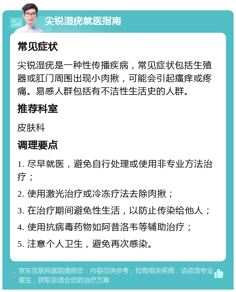 尖锐湿疣就医指南 常见症状 尖锐湿疣是一种性传播疾病，常见症状包括生殖器或肛门周围出现小肉揪，可能会引起瘙痒或疼痛。易感人群包括有不洁性生活史的人群。 推荐科室 皮肤科 调理要点 1. 尽早就医，避免自行处理或使用非专业方法治疗； 2. 使用激光治疗或冷冻疗法去除肉揪； 3. 在治疗期间避免性生活，以防止传染给他人； 4. 使用抗病毒药物如阿昔洛韦等辅助治疗； 5. 注意个人卫生，避免再次感染。