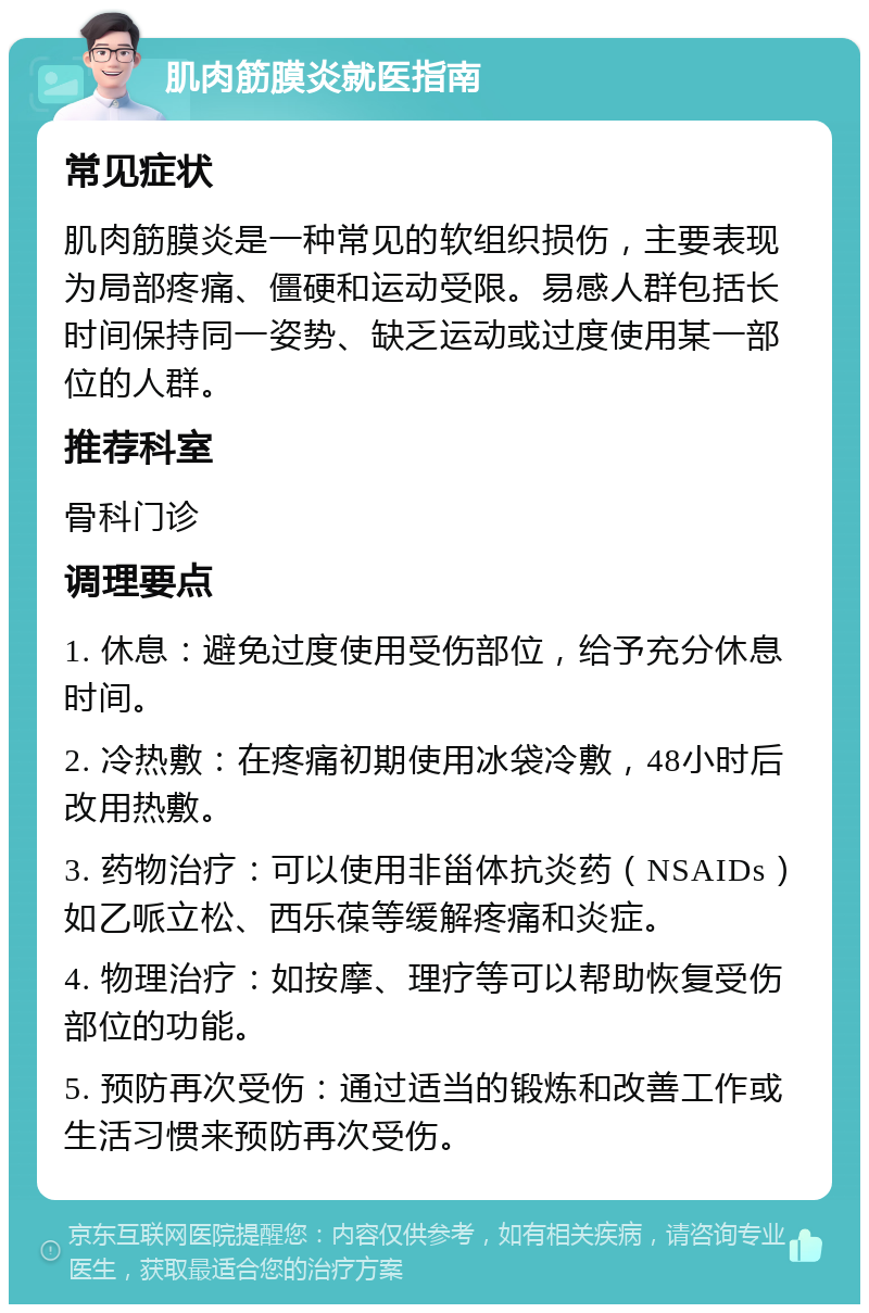 肌肉筋膜炎就医指南 常见症状 肌肉筋膜炎是一种常见的软组织损伤，主要表现为局部疼痛、僵硬和运动受限。易感人群包括长时间保持同一姿势、缺乏运动或过度使用某一部位的人群。 推荐科室 骨科门诊 调理要点 1. 休息：避免过度使用受伤部位，给予充分休息时间。 2. 冷热敷：在疼痛初期使用冰袋冷敷，48小时后改用热敷。 3. 药物治疗：可以使用非甾体抗炎药（NSAIDs）如乙哌立松、西乐葆等缓解疼痛和炎症。 4. 物理治疗：如按摩、理疗等可以帮助恢复受伤部位的功能。 5. 预防再次受伤：通过适当的锻炼和改善工作或生活习惯来预防再次受伤。