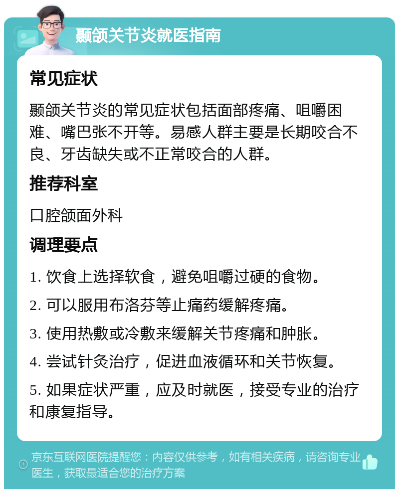 颞颌关节炎就医指南 常见症状 颞颌关节炎的常见症状包括面部疼痛、咀嚼困难、嘴巴张不开等。易感人群主要是长期咬合不良、牙齿缺失或不正常咬合的人群。 推荐科室 口腔颌面外科 调理要点 1. 饮食上选择软食，避免咀嚼过硬的食物。 2. 可以服用布洛芬等止痛药缓解疼痛。 3. 使用热敷或冷敷来缓解关节疼痛和肿胀。 4. 尝试针灸治疗，促进血液循环和关节恢复。 5. 如果症状严重，应及时就医，接受专业的治疗和康复指导。