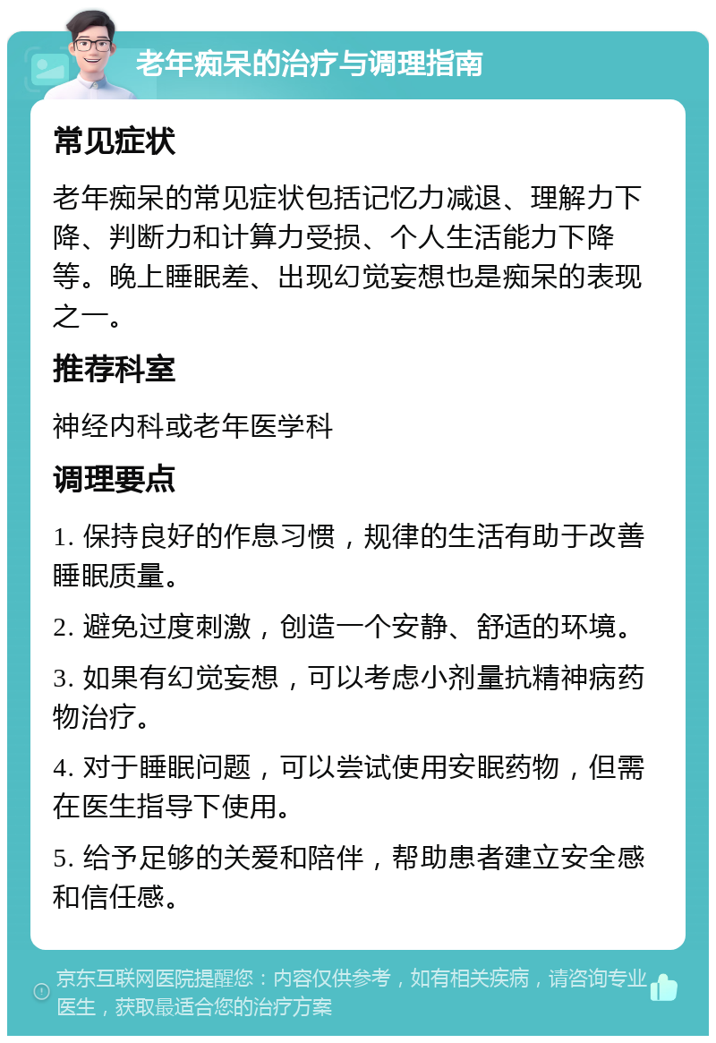 老年痴呆的治疗与调理指南 常见症状 老年痴呆的常见症状包括记忆力减退、理解力下降、判断力和计算力受损、个人生活能力下降等。晚上睡眠差、出现幻觉妄想也是痴呆的表现之一。 推荐科室 神经内科或老年医学科 调理要点 1. 保持良好的作息习惯，规律的生活有助于改善睡眠质量。 2. 避免过度刺激，创造一个安静、舒适的环境。 3. 如果有幻觉妄想，可以考虑小剂量抗精神病药物治疗。 4. 对于睡眠问题，可以尝试使用安眠药物，但需在医生指导下使用。 5. 给予足够的关爱和陪伴，帮助患者建立安全感和信任感。