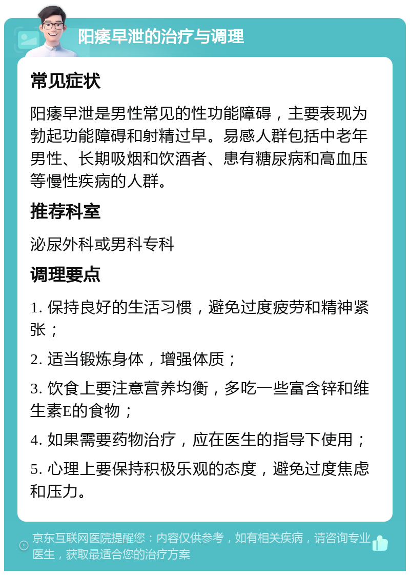 阳痿早泄的治疗与调理 常见症状 阳痿早泄是男性常见的性功能障碍，主要表现为勃起功能障碍和射精过早。易感人群包括中老年男性、长期吸烟和饮酒者、患有糖尿病和高血压等慢性疾病的人群。 推荐科室 泌尿外科或男科专科 调理要点 1. 保持良好的生活习惯，避免过度疲劳和精神紧张； 2. 适当锻炼身体，增强体质； 3. 饮食上要注意营养均衡，多吃一些富含锌和维生素E的食物； 4. 如果需要药物治疗，应在医生的指导下使用； 5. 心理上要保持积极乐观的态度，避免过度焦虑和压力。