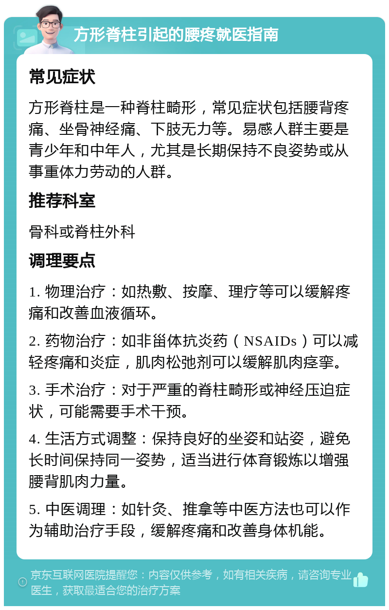 方形脊柱引起的腰疼就医指南 常见症状 方形脊柱是一种脊柱畸形，常见症状包括腰背疼痛、坐骨神经痛、下肢无力等。易感人群主要是青少年和中年人，尤其是长期保持不良姿势或从事重体力劳动的人群。 推荐科室 骨科或脊柱外科 调理要点 1. 物理治疗：如热敷、按摩、理疗等可以缓解疼痛和改善血液循环。 2. 药物治疗：如非甾体抗炎药（NSAIDs）可以减轻疼痛和炎症，肌肉松弛剂可以缓解肌肉痉挛。 3. 手术治疗：对于严重的脊柱畸形或神经压迫症状，可能需要手术干预。 4. 生活方式调整：保持良好的坐姿和站姿，避免长时间保持同一姿势，适当进行体育锻炼以增强腰背肌肉力量。 5. 中医调理：如针灸、推拿等中医方法也可以作为辅助治疗手段，缓解疼痛和改善身体机能。