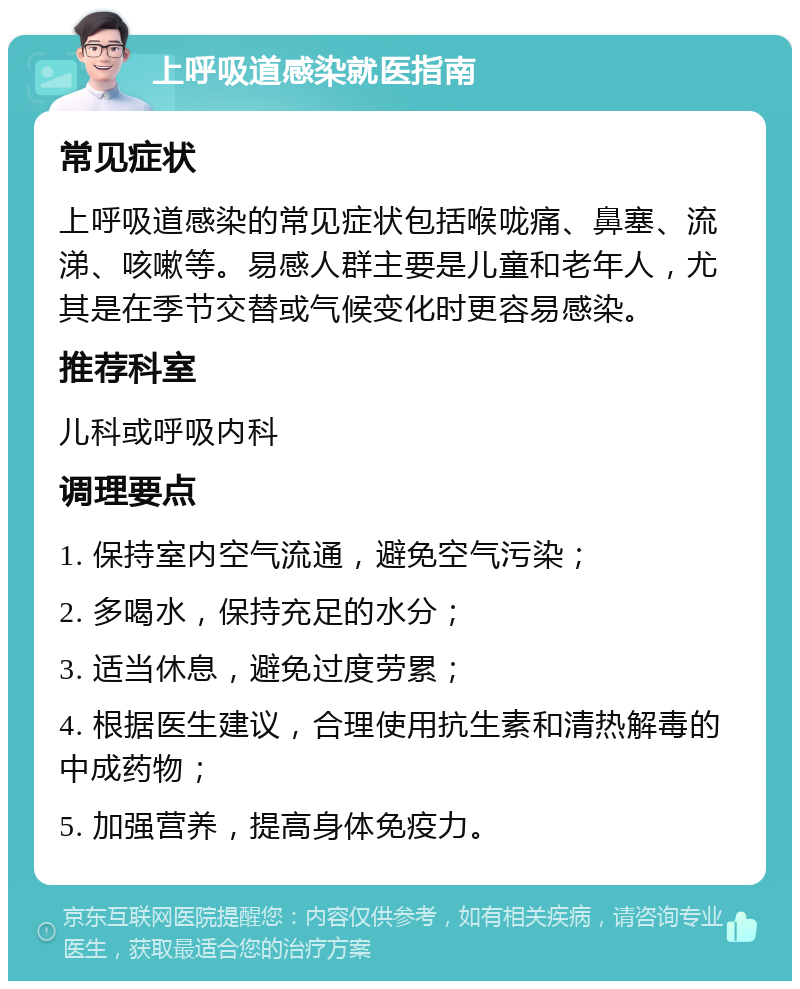 上呼吸道感染就医指南 常见症状 上呼吸道感染的常见症状包括喉咙痛、鼻塞、流涕、咳嗽等。易感人群主要是儿童和老年人，尤其是在季节交替或气候变化时更容易感染。 推荐科室 儿科或呼吸内科 调理要点 1. 保持室内空气流通，避免空气污染； 2. 多喝水，保持充足的水分； 3. 适当休息，避免过度劳累； 4. 根据医生建议，合理使用抗生素和清热解毒的中成药物； 5. 加强营养，提高身体免疫力。