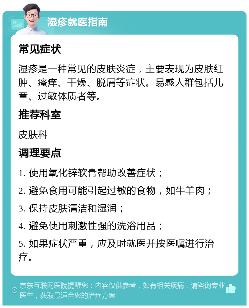 湿疹就医指南 常见症状 湿疹是一种常见的皮肤炎症，主要表现为皮肤红肿、瘙痒、干燥、脱屑等症状。易感人群包括儿童、过敏体质者等。 推荐科室 皮肤科 调理要点 1. 使用氧化锌软膏帮助改善症状； 2. 避免食用可能引起过敏的食物，如牛羊肉； 3. 保持皮肤清洁和湿润； 4. 避免使用刺激性强的洗浴用品； 5. 如果症状严重，应及时就医并按医嘱进行治疗。