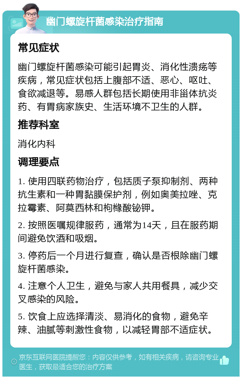 幽门螺旋杆菌感染治疗指南 常见症状 幽门螺旋杆菌感染可能引起胃炎、消化性溃疡等疾病，常见症状包括上腹部不适、恶心、呕吐、食欲减退等。易感人群包括长期使用非甾体抗炎药、有胃病家族史、生活环境不卫生的人群。 推荐科室 消化内科 调理要点 1. 使用四联药物治疗，包括质子泵抑制剂、两种抗生素和一种胃黏膜保护剂，例如奥美拉唑、克拉霉素、阿莫西林和枸橼酸铋钾。 2. 按照医嘱规律服药，通常为14天，且在服药期间避免饮酒和吸烟。 3. 停药后一个月进行复查，确认是否根除幽门螺旋杆菌感染。 4. 注意个人卫生，避免与家人共用餐具，减少交叉感染的风险。 5. 饮食上应选择清淡、易消化的食物，避免辛辣、油腻等刺激性食物，以减轻胃部不适症状。