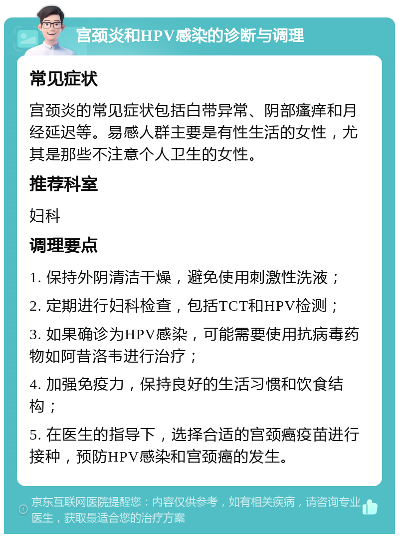 宫颈炎和HPV感染的诊断与调理 常见症状 宫颈炎的常见症状包括白带异常、阴部瘙痒和月经延迟等。易感人群主要是有性生活的女性，尤其是那些不注意个人卫生的女性。 推荐科室 妇科 调理要点 1. 保持外阴清洁干燥，避免使用刺激性洗液； 2. 定期进行妇科检查，包括TCT和HPV检测； 3. 如果确诊为HPV感染，可能需要使用抗病毒药物如阿昔洛韦进行治疗； 4. 加强免疫力，保持良好的生活习惯和饮食结构； 5. 在医生的指导下，选择合适的宫颈癌疫苗进行接种，预防HPV感染和宫颈癌的发生。