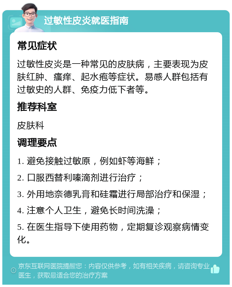 过敏性皮炎就医指南 常见症状 过敏性皮炎是一种常见的皮肤病，主要表现为皮肤红肿、瘙痒、起水疱等症状。易感人群包括有过敏史的人群、免疫力低下者等。 推荐科室 皮肤科 调理要点 1. 避免接触过敏原，例如虾等海鲜； 2. 口服西替利嗪滴剂进行治疗； 3. 外用地奈德乳膏和硅霜进行局部治疗和保湿； 4. 注意个人卫生，避免长时间洗澡； 5. 在医生指导下使用药物，定期复诊观察病情变化。