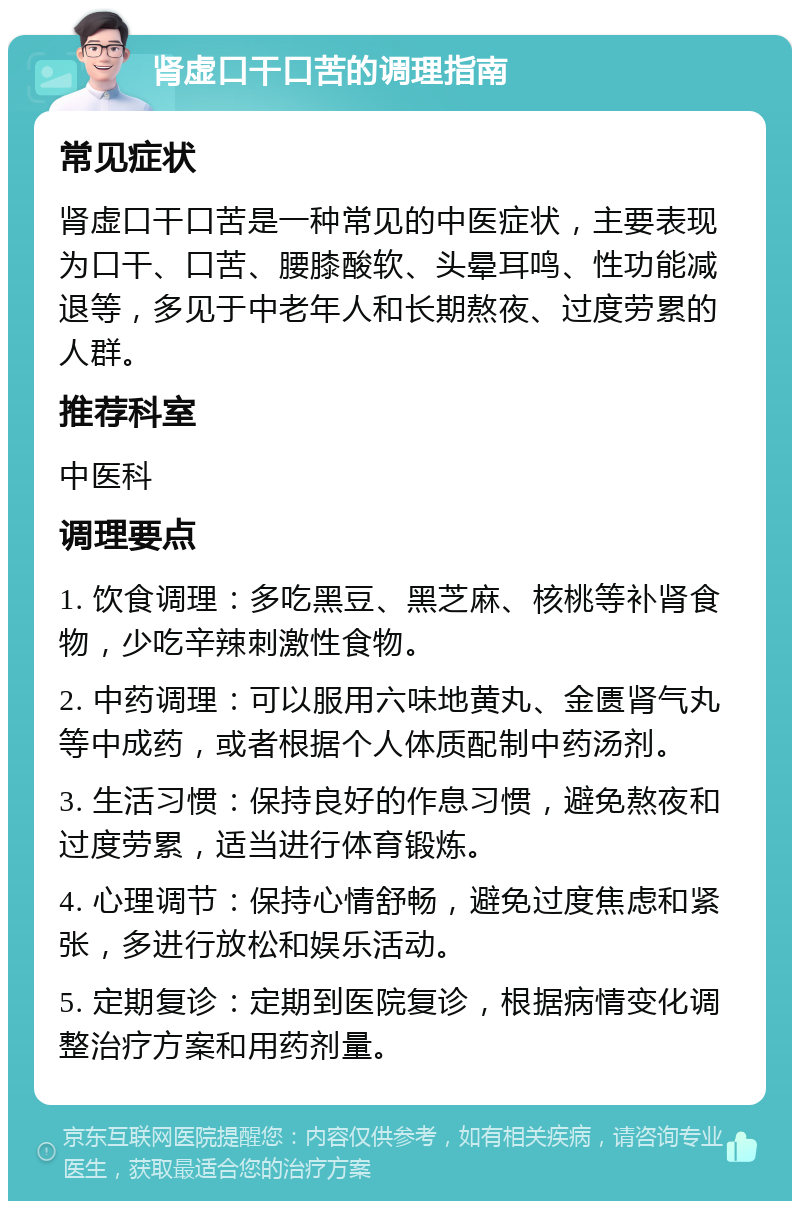 肾虚口干口苦的调理指南 常见症状 肾虚口干口苦是一种常见的中医症状，主要表现为口干、口苦、腰膝酸软、头晕耳鸣、性功能减退等，多见于中老年人和长期熬夜、过度劳累的人群。 推荐科室 中医科 调理要点 1. 饮食调理：多吃黑豆、黑芝麻、核桃等补肾食物，少吃辛辣刺激性食物。 2. 中药调理：可以服用六味地黄丸、金匮肾气丸等中成药，或者根据个人体质配制中药汤剂。 3. 生活习惯：保持良好的作息习惯，避免熬夜和过度劳累，适当进行体育锻炼。 4. 心理调节：保持心情舒畅，避免过度焦虑和紧张，多进行放松和娱乐活动。 5. 定期复诊：定期到医院复诊，根据病情变化调整治疗方案和用药剂量。