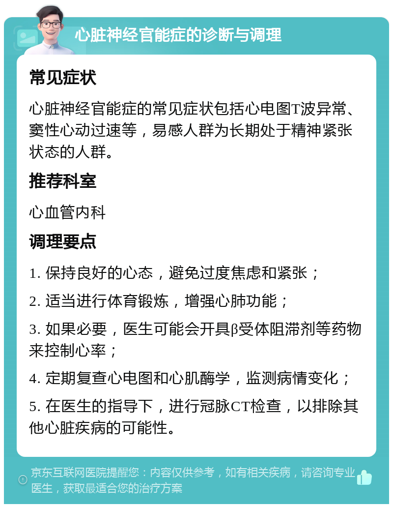 心脏神经官能症的诊断与调理 常见症状 心脏神经官能症的常见症状包括心电图T波异常、窦性心动过速等，易感人群为长期处于精神紧张状态的人群。 推荐科室 心血管内科 调理要点 1. 保持良好的心态，避免过度焦虑和紧张； 2. 适当进行体育锻炼，增强心肺功能； 3. 如果必要，医生可能会开具β受体阻滞剂等药物来控制心率； 4. 定期复查心电图和心肌酶学，监测病情变化； 5. 在医生的指导下，进行冠脉CT检查，以排除其他心脏疾病的可能性。